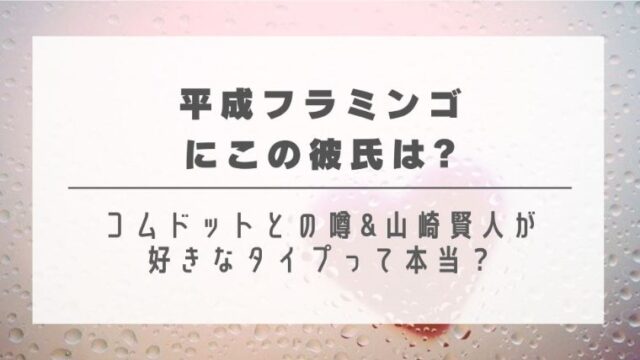 平成フラミンゴにこの彼氏は?コムドットとの噂&山崎賢人が好きなタイプって本当？